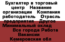 Бухгалтер в торговый центр › Название организации ­ Компания-работодатель › Отрасль предприятия ­ Другое › Минимальный оклад ­ 18 000 - Все города Работа » Вакансии   . Кемеровская обл.,Прокопьевск г.